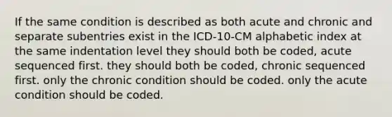 If the same condition is described as both acute and chronic and separate subentries exist in the ICD-10-CM alphabetic index at the same indentation level they should both be coded, acute sequenced first. they should both be coded, chronic sequenced first. only the chronic condition should be coded. only the acute condition should be coded.