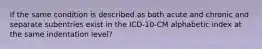 If the same condition is described as both acute and chronic and separate subentries exist in the ICD-10-CM alphabetic index at the same indentation level?