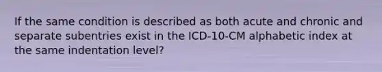 If the same condition is described as both acute and chronic and separate subentries exist in the ICD-10-CM alphabetic index at the same indentation level?