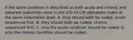 If the same condition is described as both acute and chronic and separate subentries exist in the ICD-10-CM alphabetic index at the same indentation level, A. they should both be coded, acute sequenced first. B. they should both be coded, chronic sequenced first. C. only the acute condition should be coded. D. only the chronic condition should be coded.