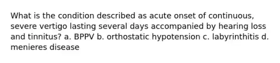 What is the condition described as acute onset of continuous, severe vertigo lasting several days accompanied by hearing loss and tinnitus? a. BPPV b. orthostatic hypotension c. labyrinthitis d. menieres disease