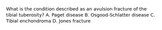 What is the condition described as an avulsion fracture of the tibial tuberosity? A. Paget disease B. Osgood-Schlatter disease C. Tibial enchondroma D. Jones fracture