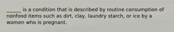 ______ is a condition that is described by routine consumption of nonfood items such as dirt, clay, laundry starch, or ice by a women who is pregnant.