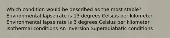 Which condition would be described as the most stable? Environmental lapse rate is 13 degrees Celsius per kilometer Environmental lapse rate is 3 degrees Celsius per kilometer Isothermal conditions An inversion Superadiabatic conditions