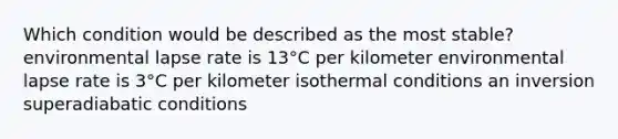 Which condition would be described as the most stable?​ ​environmental lapse rate is 13°C per kilometer ​environmental lapse rate is 3°C per kilometer ​isothermal conditions ​an inversion ​superadiabatic conditions