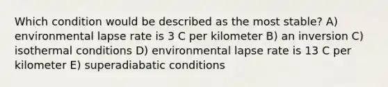 Which condition would be described as the most stable? A) environmental lapse rate is 3 C per kilometer B) an inversion C) isothermal conditions D) environmental lapse rate is 13 C per kilometer E) superadiabatic conditions