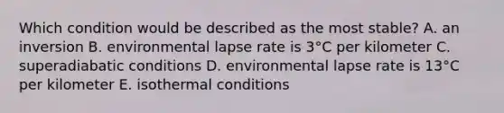 Which condition would be described as the most stable?​ ​A. an inversion ​B. environmental lapse rate is 3°C per kilometer ​C. superadiabatic conditions ​D. environmental lapse rate is 13°C per kilometer ​E. isothermal conditions