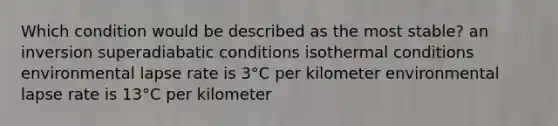 Which condition would be described as the most stable?​ ​an inversion ​superadiabatic conditions ​isothermal conditions ​environmental lapse rate is 3°C per kilometer ​environmental lapse rate is 13°C per kilometer