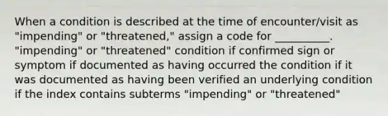 When a condition is described at the time of encounter/visit as "impending" or "threatened," assign a code for __________. "impending" or "threatened" condition if confirmed sign or symptom if documented as having occurred the condition if it was documented as having been verified an underlying condition if the index contains subterms "impending" or "threatened"