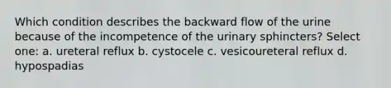 Which condition describes the backward flow of the urine because of the incompetence of the urinary sphincters? Select one: a. ureteral reflux b. cystocele c. vesicoureteral reflux d. hypospadias