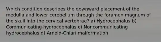 Which condition describes the downward placement of the medulla and lower cerebellum through the foramen magnum of the skull into the cervical vertebrae? a) Hydrocephalus b) Communicating hydrocephalus c) Noncommunicating hydrocephalus d) Arnold-Chiari malformation