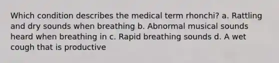 Which condition describes the medical term rhonchi? a. Rattling and dry sounds when breathing b. Abnormal musical sounds heard when breathing in c. Rapid breathing sounds d. A wet cough that is productive