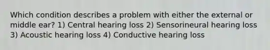 Which condition describes a problem with either the external or middle ear? 1) Central hearing loss 2) Sensorineural hearing loss 3) Acoustic hearing loss 4) Conductive hearing loss