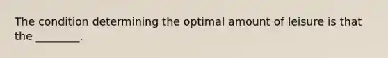 The condition determining the optimal amount of leisure is that the ________.