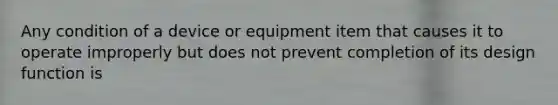 Any condition of a device or equipment item that causes it to operate improperly but does not prevent completion of its design function is