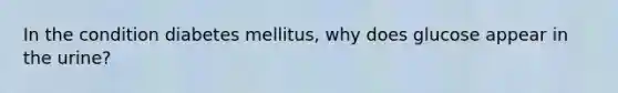 In the condition diabetes mellitus, why does glucose appear in the urine?