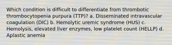 Which condition is difficult to differentiate from thrombotic thrombocytopenia purpura (TTP)? a. Disseminated intravascular coagulation (DIC) b. Hemolytic uremic syndrome (HUS) c. Hemolysis, elevated liver enzymes, low platelet count (HELLP) d. Aplastic anemia