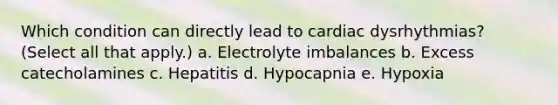 Which condition can directly lead to cardiac dysrhythmias? (Select all that apply.) a. Electrolyte imbalances b. Excess catecholamines c. Hepatitis d. Hypocapnia e. Hypoxia