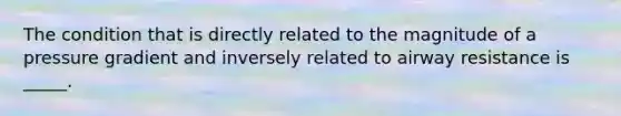 The condition that is directly related to the magnitude of a pressure gradient and inversely related to airway resistance is _____.