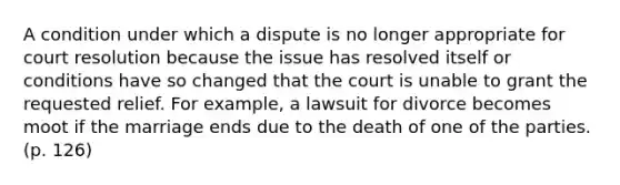 A condition under which a dispute is no longer appropriate for court resolution because the issue has resolved itself or conditions have so changed that the court is unable to grant the requested relief. For example, a lawsuit for divorce becomes moot if the marriage ends due to the death of one of the parties. (p. 126)