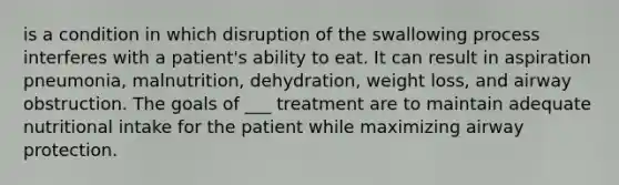 is a condition in which disruption of the swallowing process interferes with a patient's ability to eat. It can result in aspiration pneumonia, malnutrition, dehydration, weight loss, and airway obstruction. The goals of ___ treatment are to maintain adequate nutritional intake for the patient while maximizing airway protection.