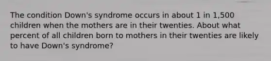 The condition Down's syndrome occurs in about 1 in 1,500 children when the mothers are in their twenties. About what percent of all children born to mothers in their twenties are likely to have Down's syndrome?