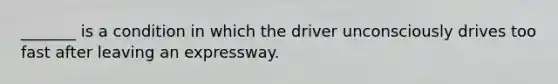 _______ is a condition in which the driver unconsciously drives too fast after leaving an expressway.