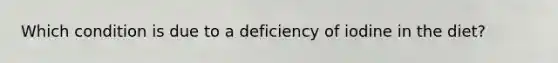 Which condition is due to a deficiency of iodine in the diet?