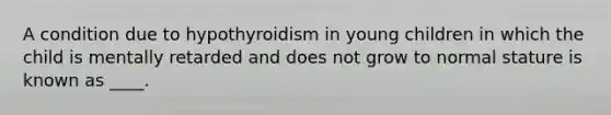 A condition due to hypothyroidism in young children in which the child is mentally retarded and does not grow to normal stature is known as ____.