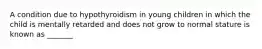 A condition due to hypothyroidism in young children in which the child is mentally retarded and does not grow to normal stature is known as _______