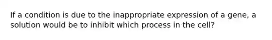 If a condition is due to the inappropriate expression of a gene, a solution would be to inhibit which process in the cell?