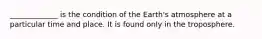 _____________ is the condition of the Earth's atmosphere at a particular time and place. It is found only in the troposphere.