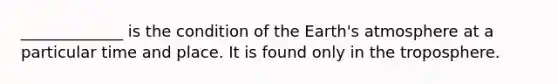 _____________ is the condition of the Earth's atmosphere at a particular time and place. It is found only in the troposphere.