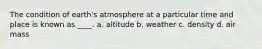 The condition of earth's atmosphere at a particular time and place is known as ____. a. altitude b. weather c. density d. air mass