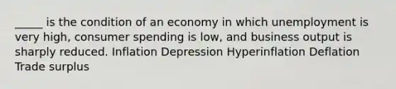 _____ is the condition of an economy in which unemployment is very high, consumer spending is low, and business output is sharply reduced. Inflation Depression Hyperinflation Deflation Trade surplus