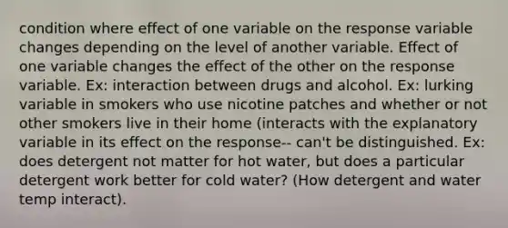 condition where effect of one variable on the response variable changes depending on the level of another variable. Effect of one variable changes the effect of the other on the response variable. Ex: interaction between drugs and alcohol. Ex: lurking variable in smokers who use nicotine patches and whether or not other smokers live in their home (interacts with the explanatory variable in its effect on the response-- can't be distinguished. Ex: does detergent not matter for hot water, but does a particular detergent work better for cold water? (How detergent and water temp interact).