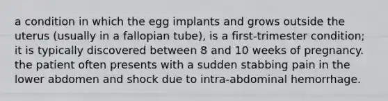 a condition in which the egg implants and grows outside the uterus (usually in a fallopian tube), is a first-trimester condition; it is typically discovered between 8 and 10 weeks of pregnancy. the patient often presents with a sudden stabbing pain in the lower abdomen and shock due to intra-abdominal hemorrhage.