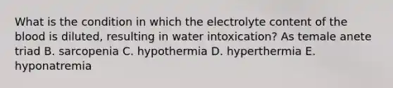 What is the condition in which the electrolyte content of the blood is diluted, resulting in water intoxication? As temale anete triad B. sarcopenia C. hypothermia D. hyperthermia E. hyponatremia