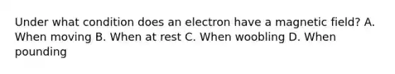 Under what condition does an electron have a magnetic field? A. When moving B. When at rest C. When woobling D. When pounding