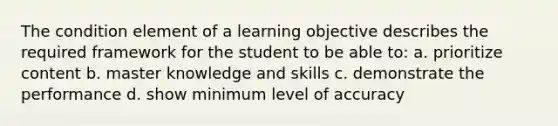 The condition element of a learning objective describes the required framework for the student to be able to: a. prioritize content b. master knowledge and skills c. demonstrate the performance d. show minimum level of accuracy