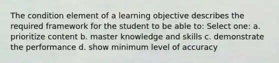 The condition element of a learning objective describes the required framework for the student to be able to: Select one: a. prioritize content b. master knowledge and skills c. demonstrate the performance d. show minimum level of accuracy