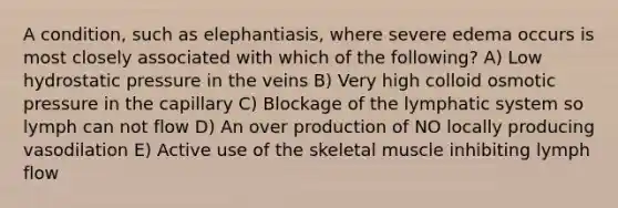 A condition, such as elephantiasis, where severe edema occurs is most closely associated with which of the following? A) Low hydrostatic pressure in the veins B) Very high colloid osmotic pressure in the capillary C) Blockage of the lymphatic system so lymph can not flow D) An over production of NO locally producing vasodilation E) Active use of the skeletal muscle inhibiting lymph flow