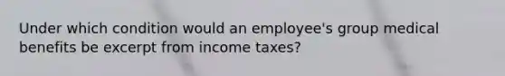 Under which condition would an employee's group medical benefits be excerpt from income taxes?