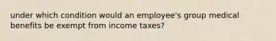 under which condition would an employee's group medical benefits be exempt from income taxes?