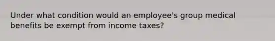 Under what condition would an employee's group medical benefits be exempt from income taxes?