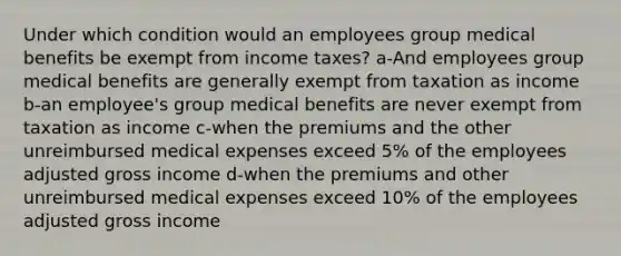 Under which condition would an employees group medical benefits be exempt from income taxes? a-And employees group medical benefits are generally exempt from taxation as income b-an employee's group medical benefits are never exempt from taxation as income c-when the premiums and the other unreimbursed medical expenses exceed 5% of the employees adjusted gross income d-when the premiums and other unreimbursed medical expenses exceed 10% of the employees adjusted gross income