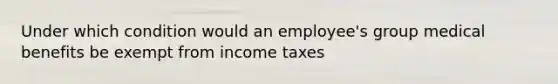 Under which condition would an employee's group medical benefits be exempt from income taxes