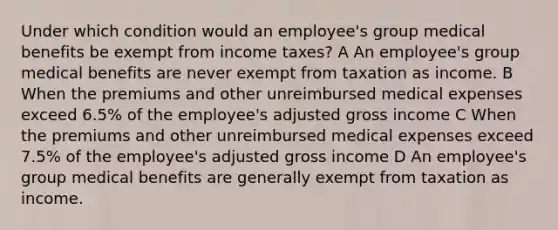 Under which condition would an employee's group medical benefits be exempt from income taxes? A An employee's group medical benefits are never exempt from taxation as income. B When the premiums and other unreimbursed medical expenses exceed 6.5% of the employee's adjusted gross income C When the premiums and other unreimbursed medical expenses exceed 7.5% of the employee's adjusted gross income D An employee's group medical benefits are generally exempt from taxation as income.