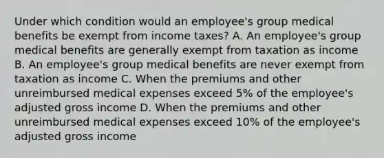 Under which condition would an employee's group medical benefits be exempt from income taxes? A. An employee's group medical benefits are generally exempt from taxation as income B. An employee's group medical benefits are never exempt from taxation as income C. When the premiums and other unreimbursed medical expenses exceed 5% of the employee's adjusted gross income D. When the premiums and other unreimbursed medical expenses exceed 10% of the employee's adjusted gross income