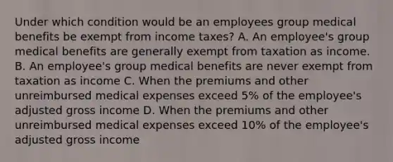 Under which condition would be an employees group medical benefits be exempt from income taxes? A. An employee's group medical benefits are generally exempt from taxation as income. B. An employee's group medical benefits are never exempt from taxation as income C. When the premiums and other unreimbursed medical expenses exceed 5% of the employee's adjusted gross income D. When the premiums and other unreimbursed medical expenses exceed 10% of the employee's adjusted gross income